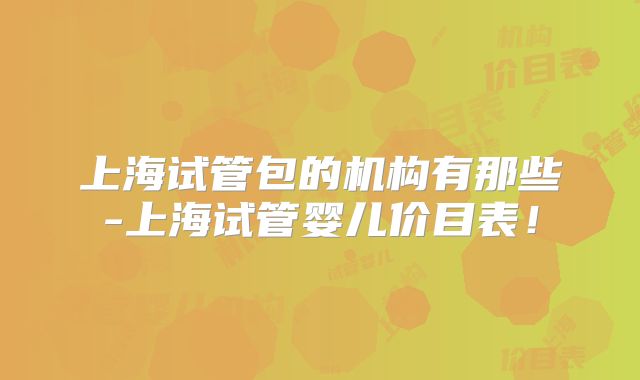 上海试管包的机构有那些-上海试管婴儿价目表！
