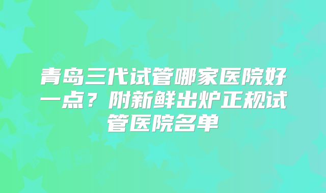 青岛三代试管哪家医院好一点?附新鲜出炉正规试管医院名单
