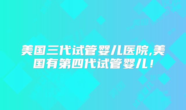 美国三代试管婴儿医院,美国有第四代试管婴儿!