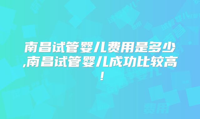 南昌试管婴儿费用是多少,南昌试管婴儿成功比较高！