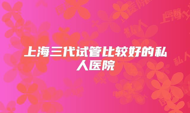 上海三代试管比较好的私人医院