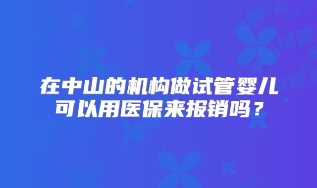 在中山的机构做试管婴儿可以用医保来报销吗？