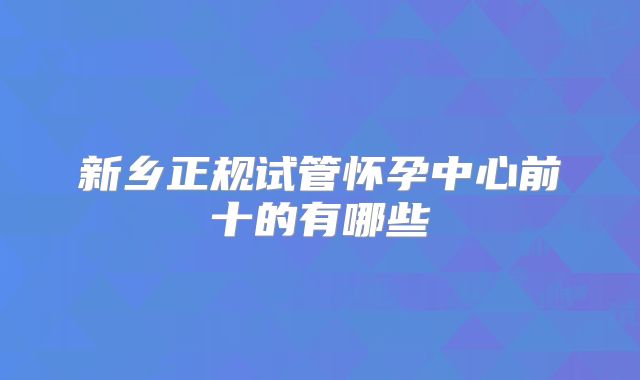 新乡正规试管怀孕中心前十的有哪些