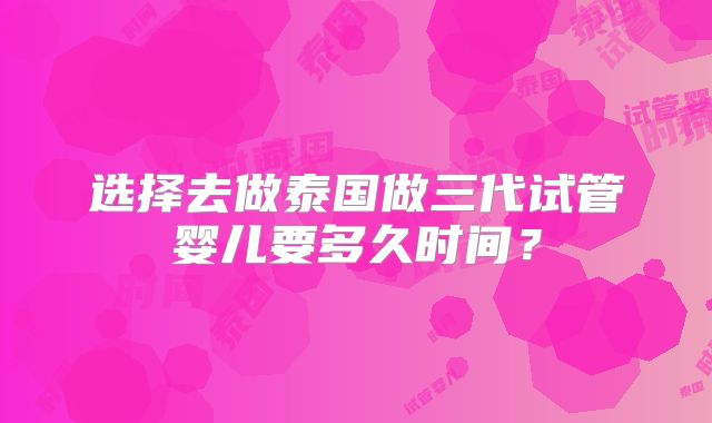 选择去做泰国做三代试管婴儿要多久时间?