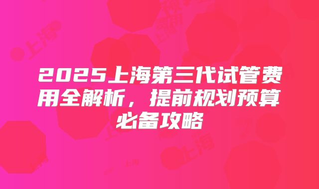 2025上海第三代试管费用全解析,提前规划预算必备攻略