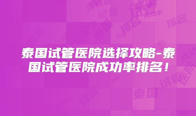 泰国试管医院选择攻略-泰国试管医院成功率排名!