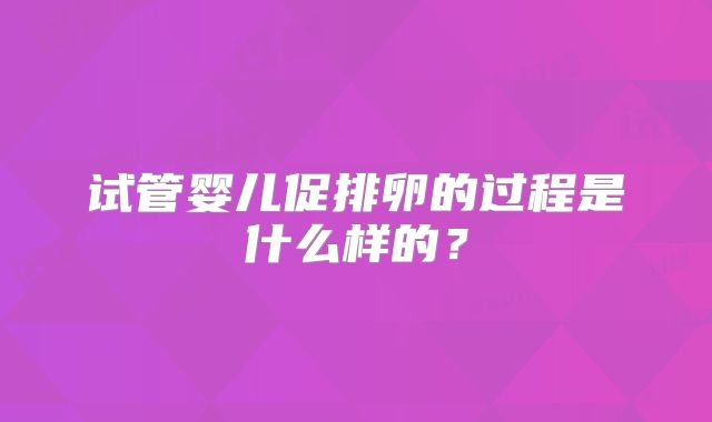 试管婴儿促排卵的过程是什么样的?