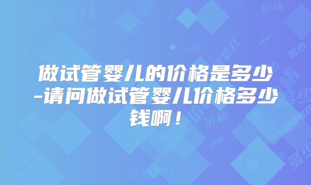 做试管婴儿的价格是多少-请问做试管婴儿价格多少钱啊!