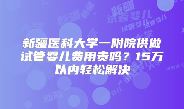 新疆医科大学一附院供做试管婴儿费用贵吗？15万以内轻松解决