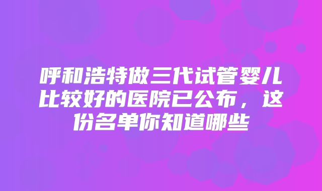 呼和浩特做三代试管婴儿比较好的医院已公布,这份名单你知道哪些