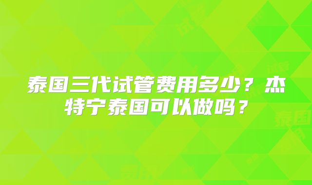 泰国三代试管费用多少?杰特宁泰国可以做吗?