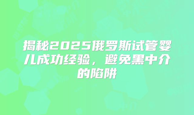 揭秘2025俄罗斯试管婴儿成功经验,避免黑中介的陷阱