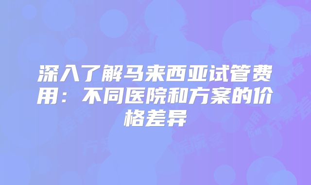 深入了解马来西亚试管费用:不同医院和方案的价格差异