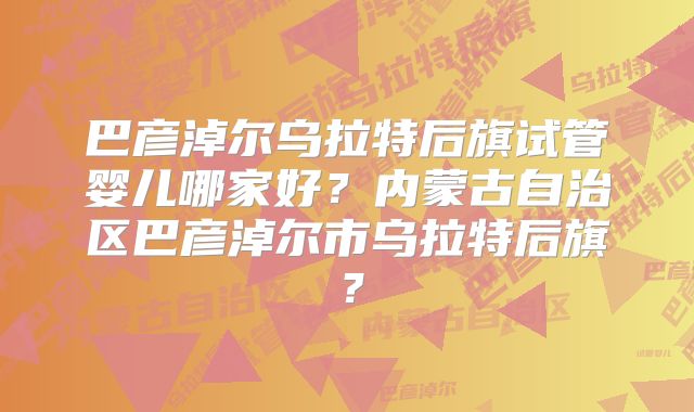 巴彦淖尔乌拉特后旗试管婴儿哪家好？内蒙古自治区巴彦淖尔市乌拉特后旗？