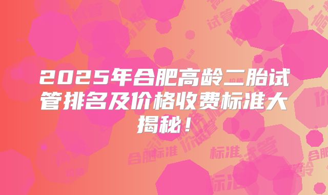 2025年合肥高龄二胎试管排名及价格收费标准大揭秘！