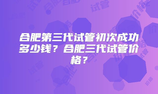 合肥第三代试管初次成功多少钱?合肥三代试管价格?