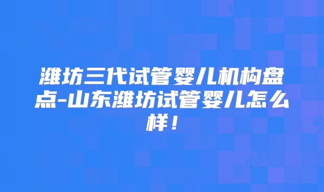 潍坊三代试管婴儿机构盘点-山东潍坊试管婴儿怎么样!