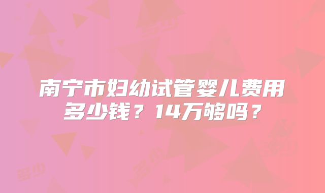 南宁市妇幼试管婴儿费用多少钱？14万够吗？