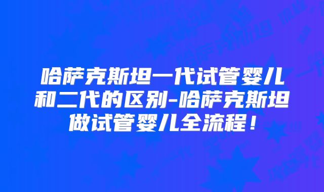 哈萨克斯坦一代试管婴儿和二代的区别-哈萨克斯坦做试管婴儿全流程!