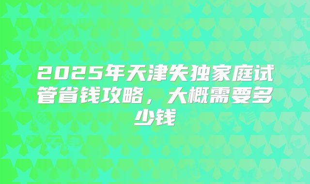 2025年天津失独家庭试管省钱攻略,大概需要多少钱
