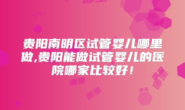 贵阳南明区试管婴儿哪里做,贵阳能做试管婴儿的医院哪家比较好！