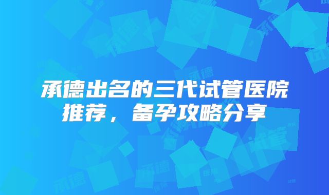 承德出名的三代试管医院推荐,备孕攻略分享