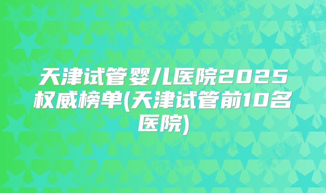 天津试管婴儿医院2025权威榜单(天津试管前10名医院)