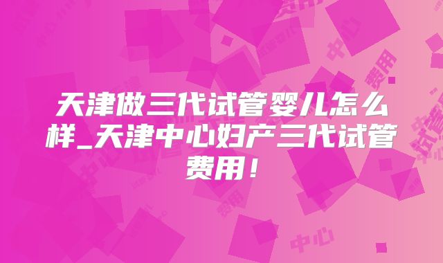 天津做三代试管婴儿怎么样_天津中心妇产三代试管费用!
