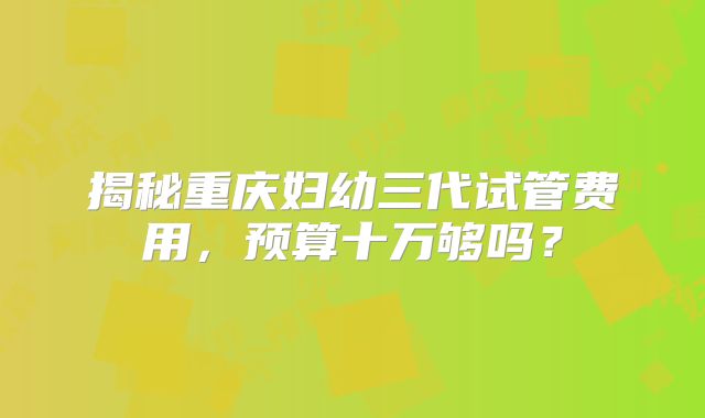 揭秘重庆妇幼三代试管费用，预算十万够吗？