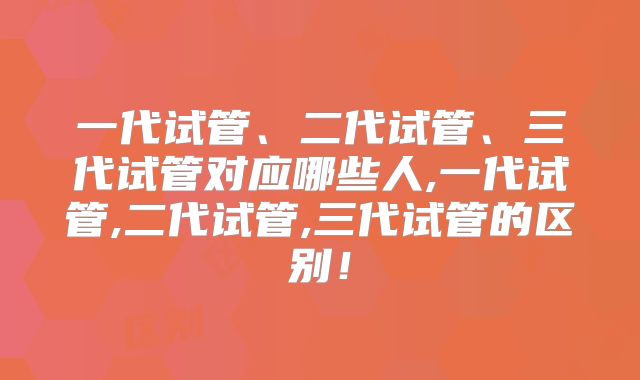 一代试管、二代试管、三代试管对应哪些人,一代试管,二代试管,三代试管的区别！