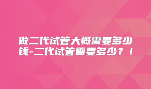 做二代试管大概需要多少钱-二代试管需要多少?!