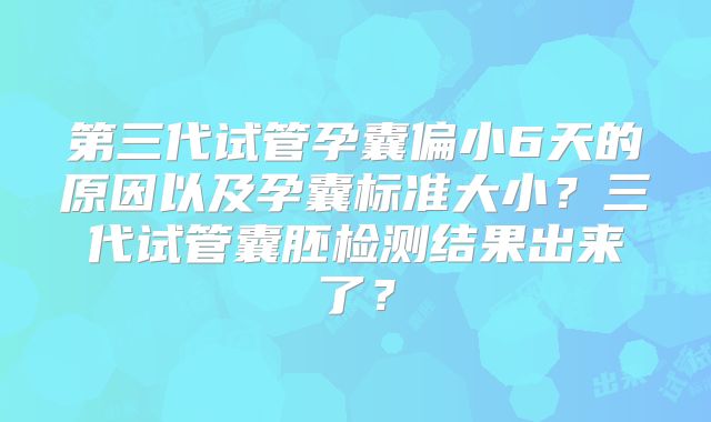 第三代试管孕囊偏小6天的原因以及孕囊标准大小?三代试管囊胚检测结果出来了?