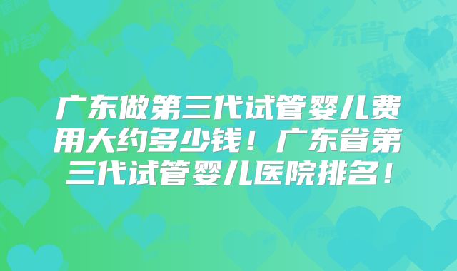广东做第三代试管婴儿费用大约多少钱！广东省第三代试管婴儿医院排名！