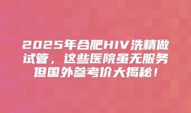 2025年合肥HIV洗精做试管，这些医院虽无服务但国外参考价大揭秘！
