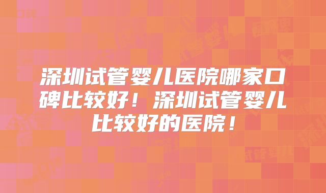 深圳试管婴儿医院哪家口碑比较好！深圳试管婴儿比较好的医院！