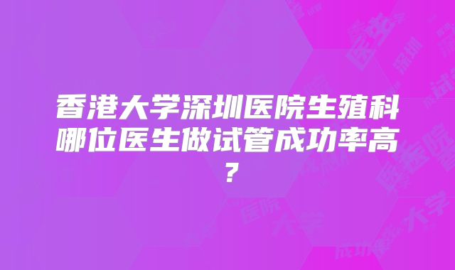 香港大学深圳医院生殖科哪位医生做试管成功率高？