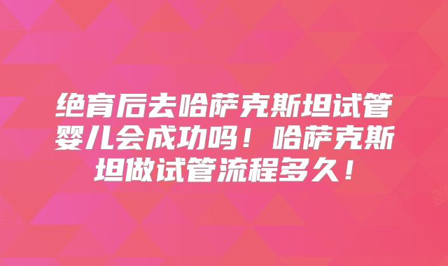 绝育后去哈萨克斯坦试管婴儿会成功吗!哈萨克斯坦做试管流程多久!