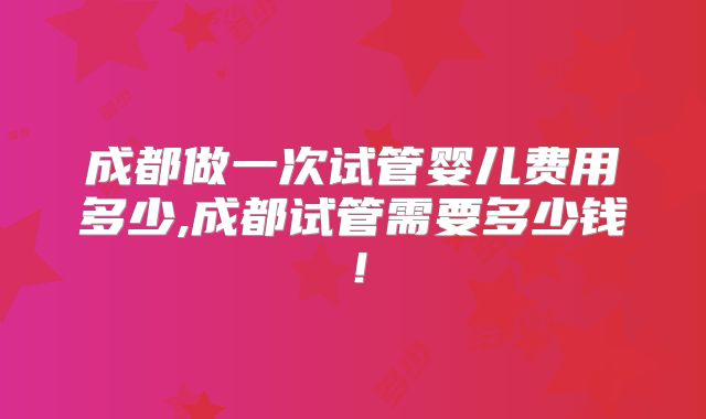成都做一次试管婴儿费用多少,成都试管需要多少钱！