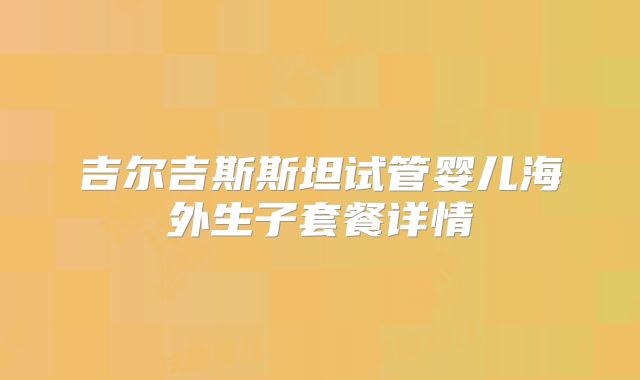 吉尔吉斯斯坦试管婴儿海外生子套餐详情