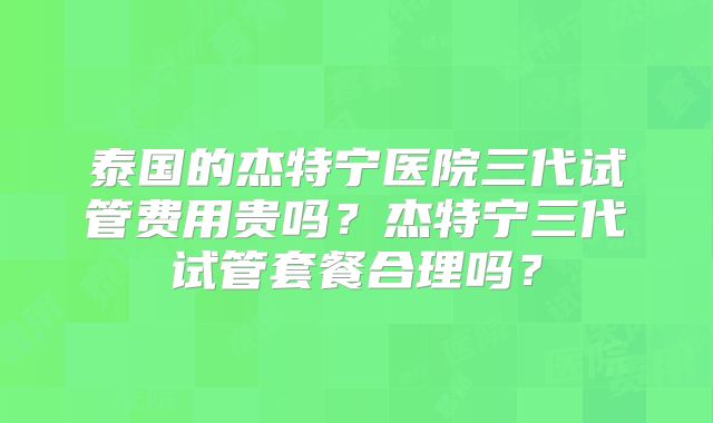 泰国的杰特宁医院三代试管费用贵吗？杰特宁三代试管套餐合理吗？
