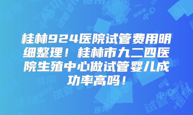 桂林924医院试管费用明细整理！桂林市九二四医院生殖中心做试管婴儿成功率高吗！