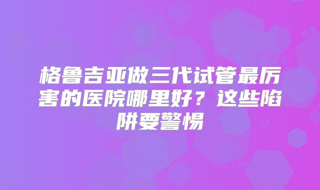 格鲁吉亚做三代试管最厉害的医院哪里好?这些陷阱要警惕