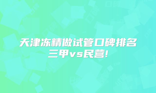 天津冻精做试管口碑排名三甲vs民营!