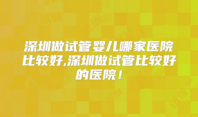 深圳做试管婴儿哪家医院比较好,深圳做试管比较好的医院!