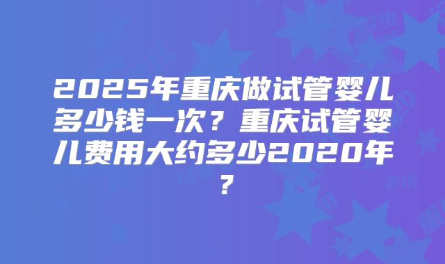 2025年重庆做试管婴儿多少钱一次?重庆试管婴儿费用大约多少2020年?