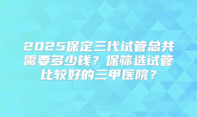 2025保定三代试管总共需要多少钱?保筛选试管比较好的三甲医院?