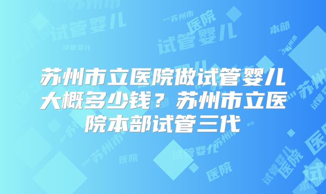 苏州市立医院做试管婴儿大概多少钱?苏州市立医院本部试管三代