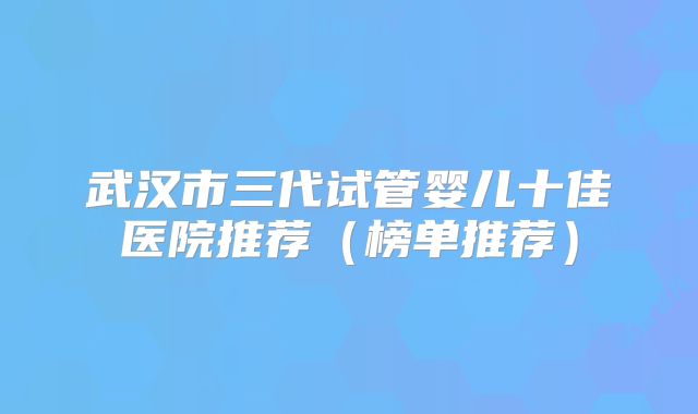 武汉市三代试管婴儿十佳医院推荐(榜单推荐)