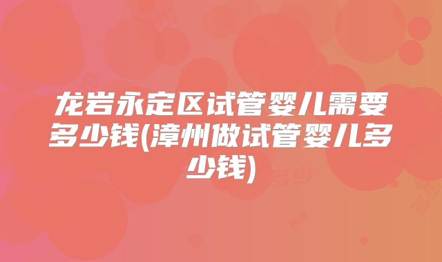 龙岩永定区试管婴儿需要多少钱(漳州做试管婴儿多少钱)