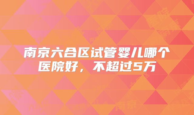 南京六合区试管婴儿哪个医院好,不超过5万